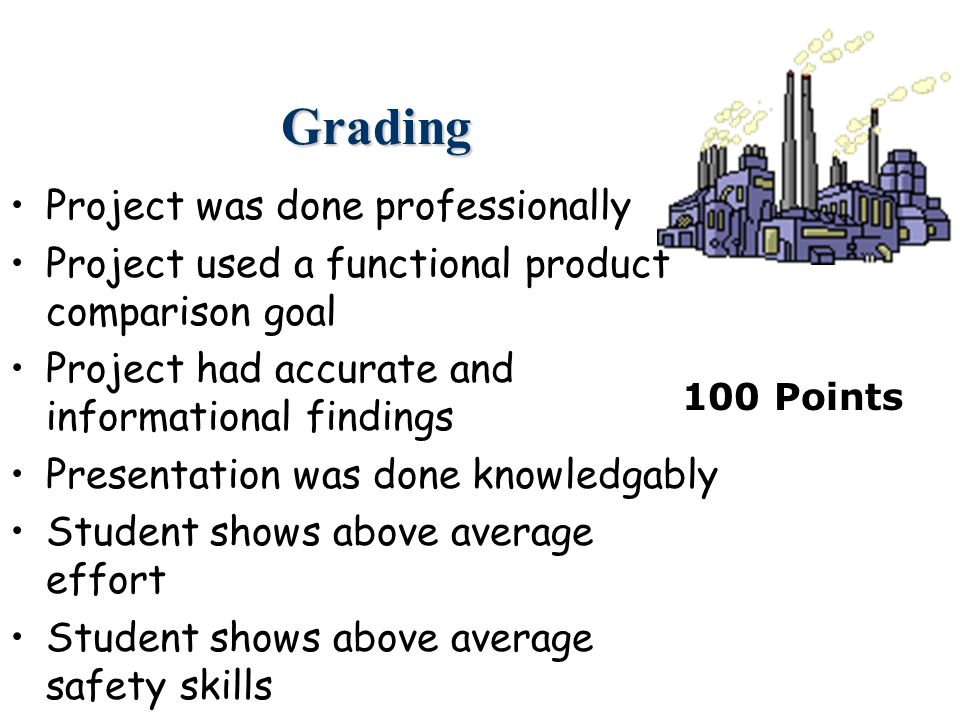 Grading Project was done professionally Project used a functional product comparison goal Project had accurate and informational findings Presentation was done knowledgably Student shows above average effort Student shows above average safety skills 100 Points