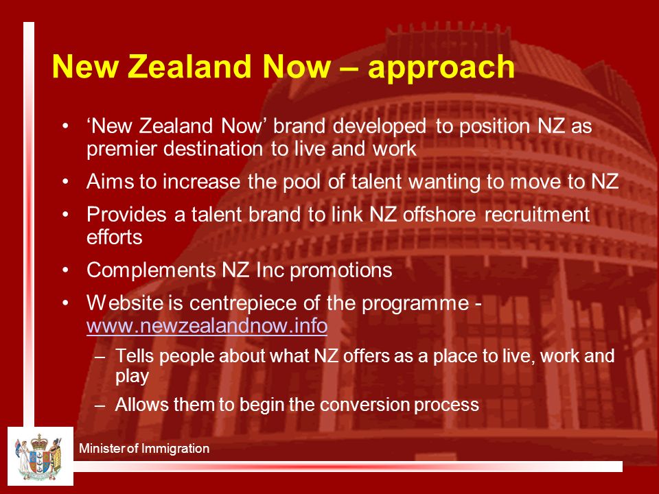 Minister of Immigration New Zealand Now – approach ‘New Zealand Now’ brand developed to position NZ as premier destination to live and work Aims to increase the pool of talent wanting to move to NZ Provides a talent brand to link NZ offshore recruitment efforts Complements NZ Inc promotions Website is centrepiece of the programme –Tells people about what NZ offers as a place to live, work and play –Allows them to begin the conversion process
