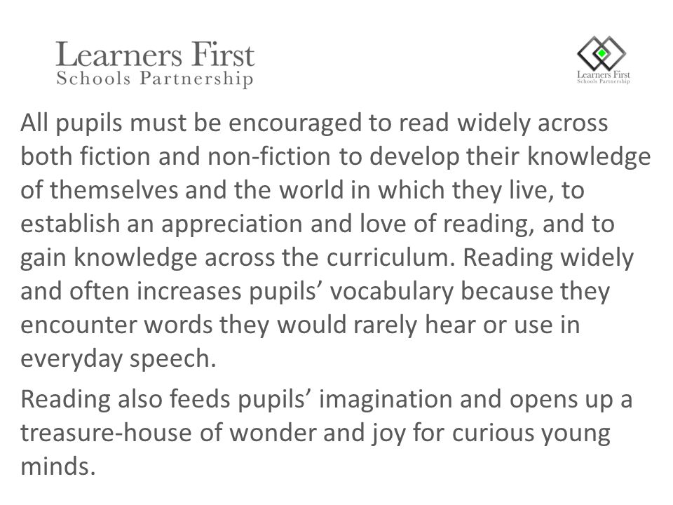 All pupils must be encouraged to read widely across both fiction and non-fiction to develop their knowledge of themselves and the world in which they live, to establish an appreciation and love of reading, and to gain knowledge across the curriculum.