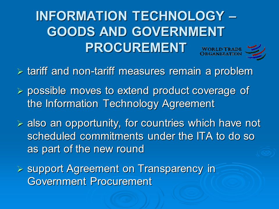 INFORMATION TECHNOLOGY – GOODS AND GOVERNMENT PROCUREMENT  tariff and non-tariff measures remain a problem  possible moves to extend product coverage of the Information Technology Agreement  also an opportunity, for countries which have not scheduled commitments under the ITA to do so as part of the new round  support Agreement on Transparency in Government Procurement