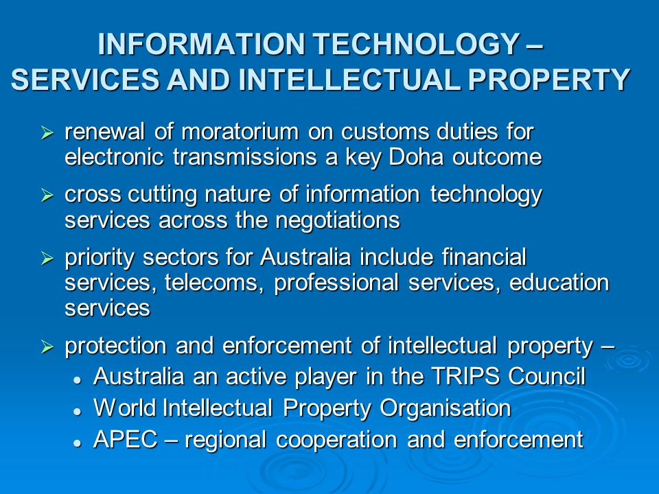 INFORMATION TECHNOLOGY – SERVICES AND INTELLECTUAL PROPERTY  renewal of moratorium on customs duties for electronic transmissions a key Doha outcome  cross cutting nature of information technology services across the negotiations  priority sectors for Australia include financial services, telecoms, professional services, education services  protection and enforcement of intellectual property – Australia an active player in the TRIPS Council Australia an active player in the TRIPS Council World Intellectual Property Organisation World Intellectual Property Organisation APEC – regional cooperation and enforcement APEC – regional cooperation and enforcement