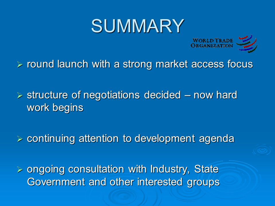 SUMMARY  round launch with a strong market access focus  structure of negotiations decided – now hard work begins  continuing attention to development agenda  ongoing consultation with Industry, State Government and other interested groups