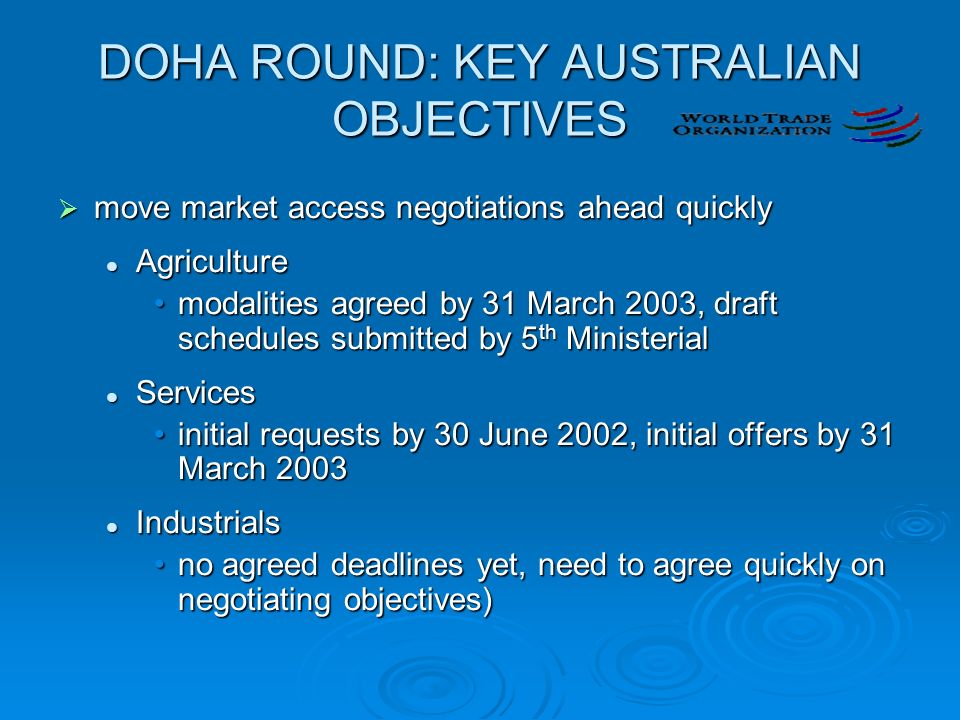 DOHA ROUND: KEY AUSTRALIAN OBJECTIVES  move market access negotiations ahead quickly Agriculture Agriculture modalities agreed by 31 March 2003, draft schedules submitted by 5 th Ministerialmodalities agreed by 31 March 2003, draft schedules submitted by 5 th Ministerial Services Services initial requests by 30 June 2002, initial offers by 31 March 2003initial requests by 30 June 2002, initial offers by 31 March 2003 Industrials Industrials no agreed deadlines yet, need to agree quickly on negotiating objectives)no agreed deadlines yet, need to agree quickly on negotiating objectives)