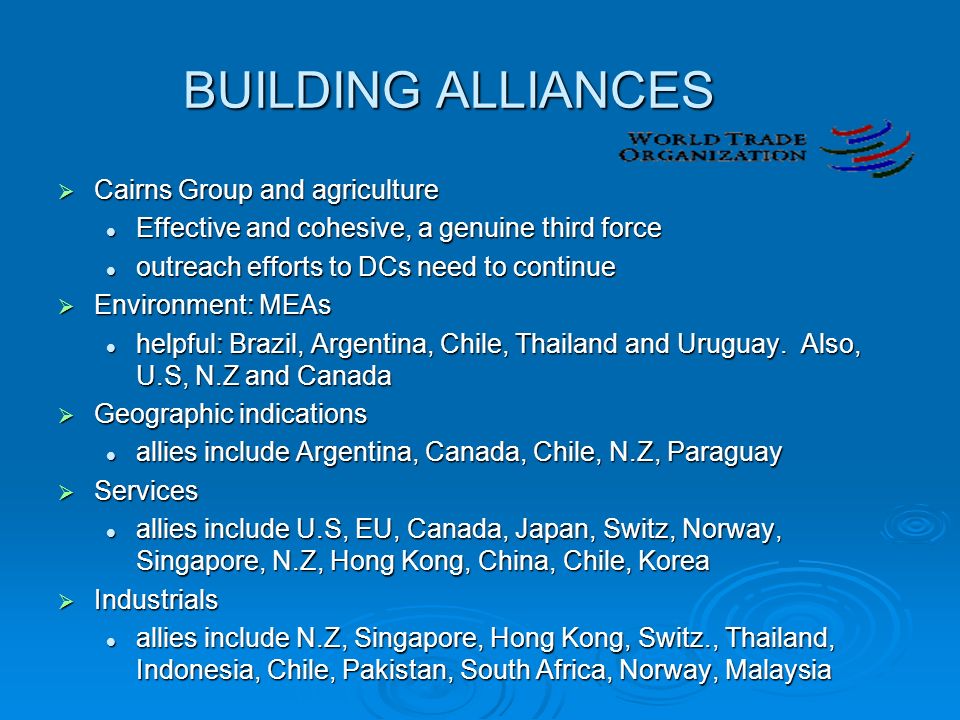 BUILDING ALLIANCES  Cairns Group and agriculture Effective and cohesive, a genuine third force Effective and cohesive, a genuine third force outreach efforts to DCs need to continue outreach efforts to DCs need to continue  Environment: MEAs helpful: Brazil, Argentina, Chile, Thailand and Uruguay.