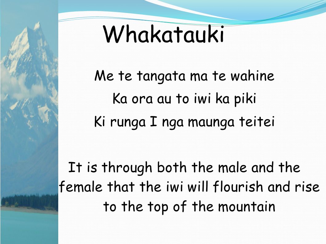 Whakatauki Me te tangata ma te wahine Ka ora au to iwi ka piki Ki runga I nga maunga teitei It is through both the male and the female that the iwi will flourish and rise to the top of the mountain