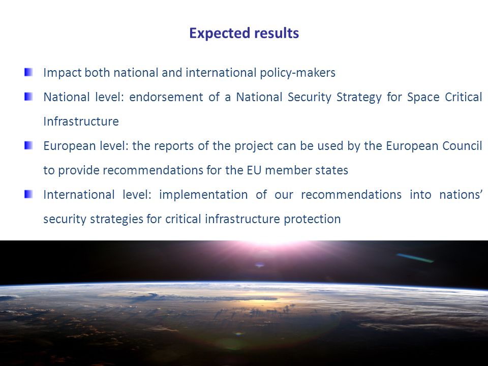 Expected results Impact both national and international policy-makers National level: endorsement of a National Security Strategy for Space Critical Infrastructure European level: the reports of the project can be used by the European Council to provide recommendations for the EU member states International level: implementation of our recommendations into nations’ security strategies for critical infrastructure protection