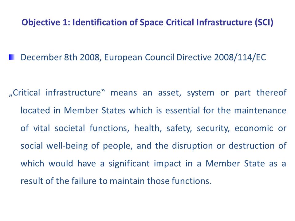 Objective 1: Identification of Space Critical Infrastructure (SCI) December 8th 2008, European Council Directive 2008/114/EC „Critical infrastructure‟ means an asset, system or part thereof located in Member States which is essential for the maintenance of vital societal functions, health, safety, security, economic or social well-being of people, and the disruption or destruction of which would have a significant impact in a Member State as a result of the failure to maintain those functions.