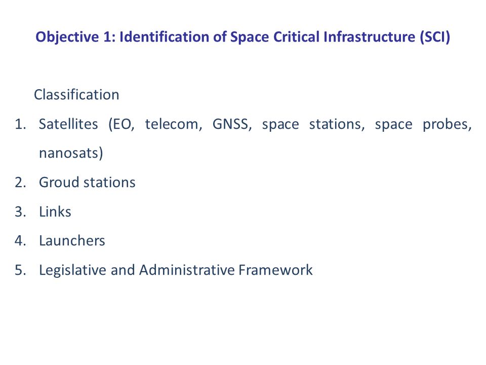 Objective 1: Identification of Space Critical Infrastructure (SCI) Classification 1.Satellites (EO, telecom, GNSS, space stations, space probes, nanosats) 2.Groud stations 3.Links 4.Launchers 5.Legislative and Administrative Framework