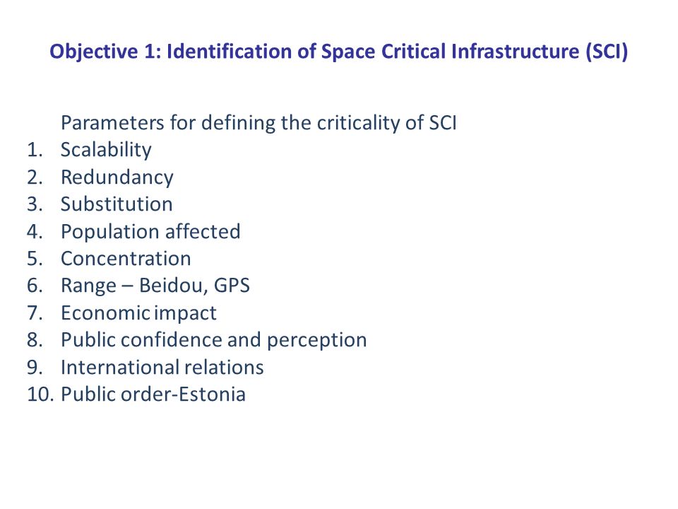 Objective 1: Identification of Space Critical Infrastructure (SCI) Parameters for defining the criticality of SCI 1.Scalability 2.Redundancy 3.Substitution 4.Population affected 5.Concentration 6.Range – Beidou, GPS 7.Economic impact 8.Public confidence and perception 9.International relations 10.Public order-Estonia