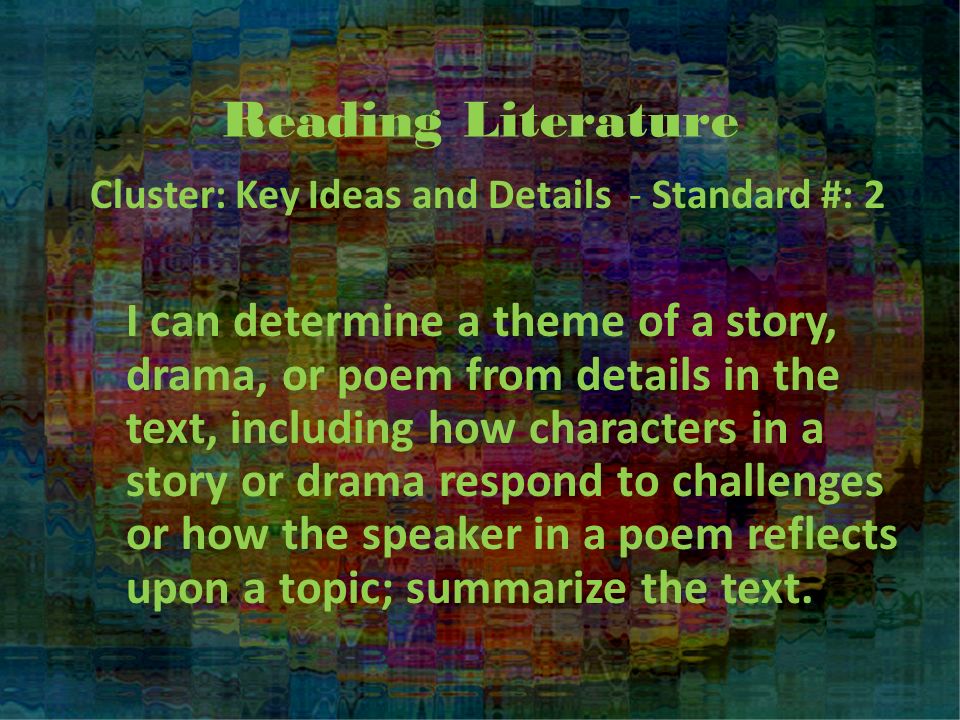 Reading Literature Cluster: Key Ideas and Details - Standard #: 2 I can determine a theme of a story, drama, or poem from details in the text, including how characters in a story or drama respond to challenges or how the speaker in a poem reflects upon a topic; summarize the text.