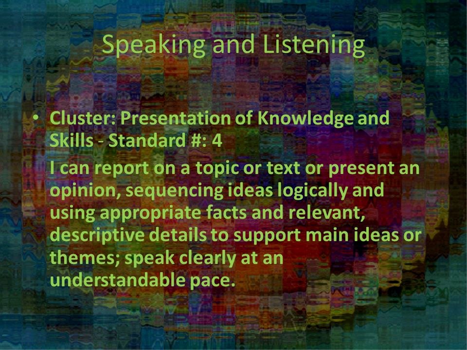 Cluster: Presentation of Knowledge and Skills - Standard #: 4 I can report on a topic or text or present an opinion, sequencing ideas logically and using appropriate facts and relevant, descriptive details to support main ideas or themes; speak clearly at an understandable pace.