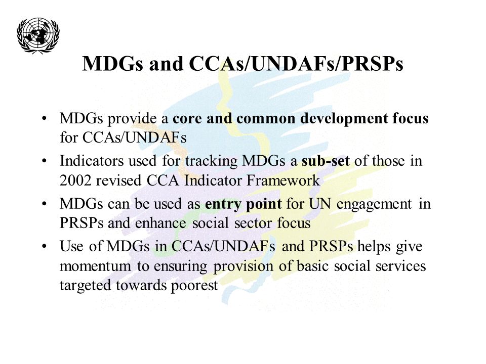 MDGs and CCAs/UNDAFs/PRSPs MDGs provide a core and common development focus for CCAs/UNDAFs Indicators used for tracking MDGs a sub-set of those in 2002 revised CCA Indicator Framework MDGs can be used as entry point for UN engagement in PRSPs and enhance social sector focus Use of MDGs in CCAs/UNDAFs and PRSPs helps give momentum to ensuring provision of basic social services targeted towards poorest