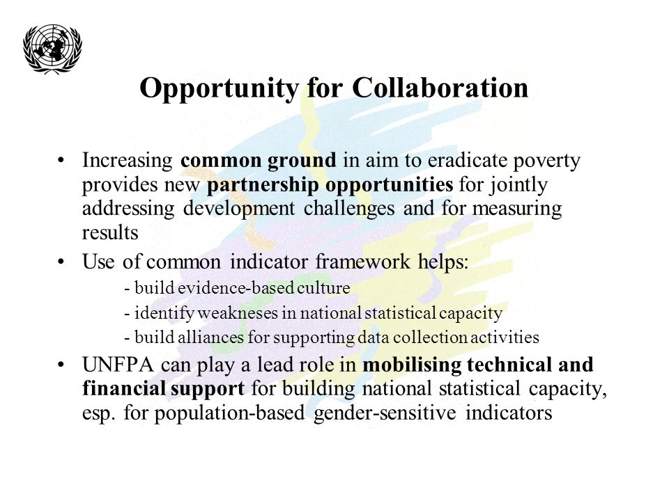 Opportunity for Collaboration Increasing common ground in aim to eradicate poverty provides new partnership opportunities for jointly addressing development challenges and for measuring results Use of common indicator framework helps: - build evidence-based culture - identify weakneses in national statistical capacity - build alliances for supporting data collection activities UNFPA can play a lead role in mobilising technical and financial support for building national statistical capacity, esp.