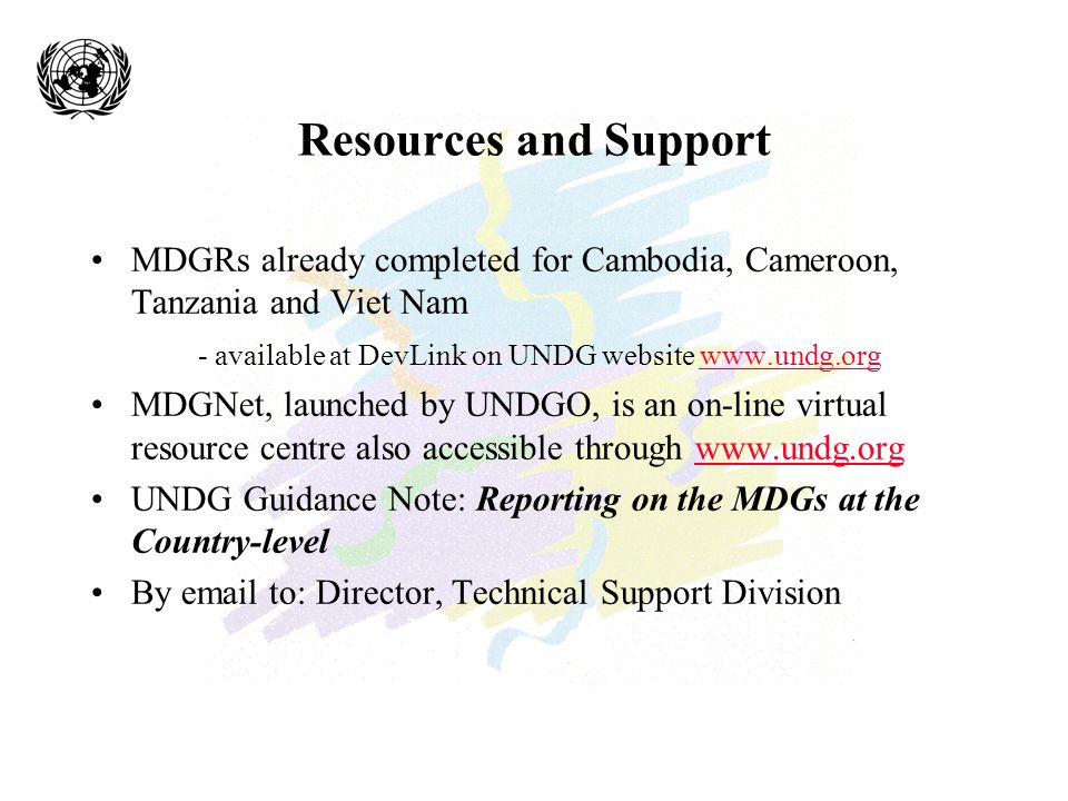 Resources and Support MDGRs already completed for Cambodia, Cameroon, Tanzania and Viet Nam - available at DevLink on UNDG website   MDGNet, launched by UNDGO, is an on-line virtual resource centre also accessible through   UNDG Guidance Note: Reporting on the MDGs at the Country-level By  to: Director, Technical Support Division