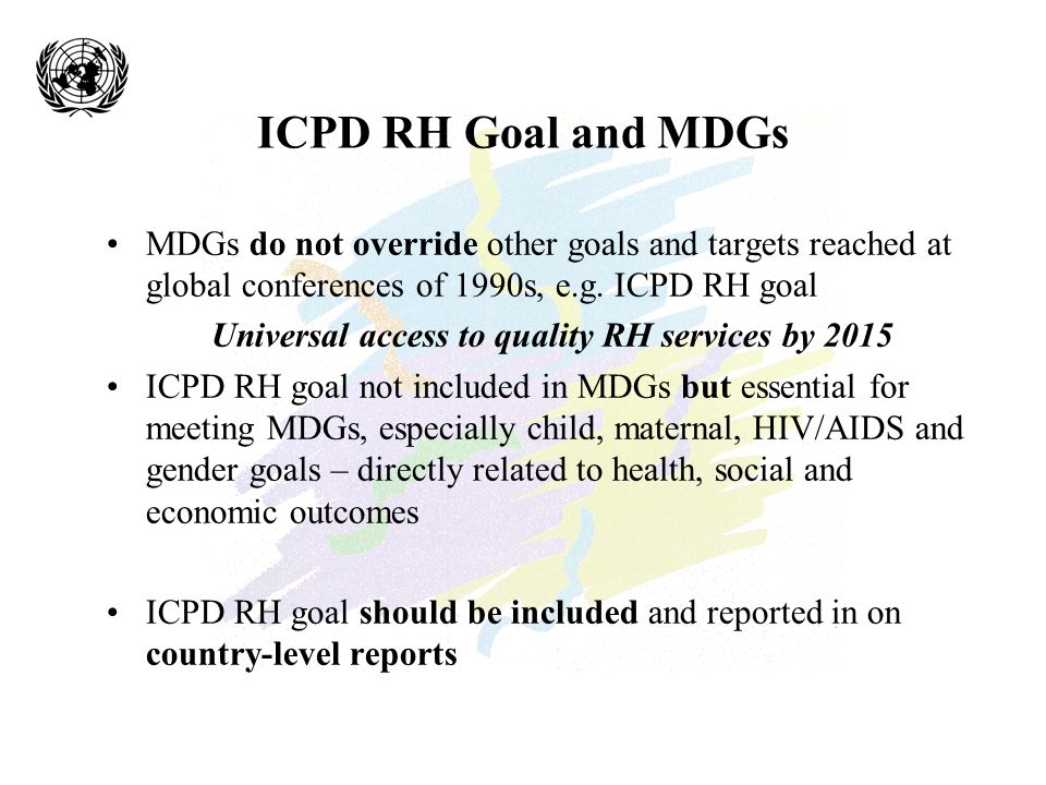 ICPD RH Goal and MDGs MDGs do not override other goals and targets reached at global conferences of 1990s, e.g.