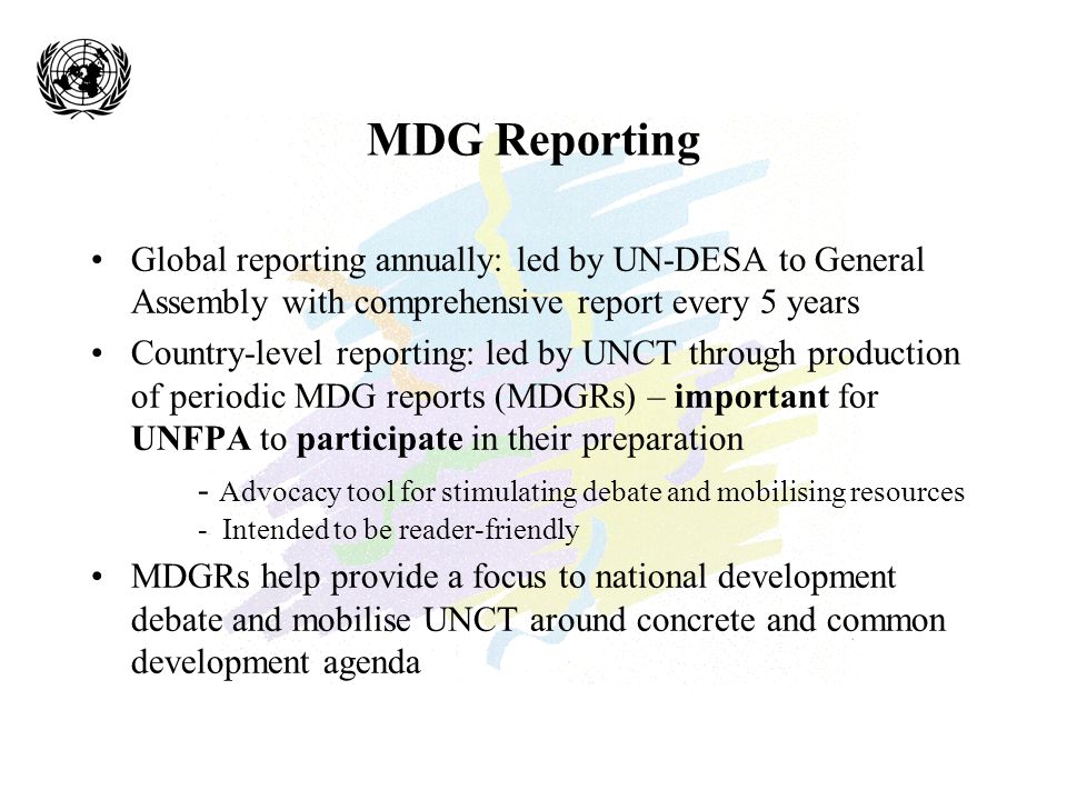 MDG Reporting Global reporting annually: led by UN-DESA to General Assembly with comprehensive report every 5 years Country-level reporting: led by UNCT through production of periodic MDG reports (MDGRs) – important for UNFPA to participate in their preparation - Advocacy tool for stimulating debate and mobilising resources - Intended to be reader-friendly MDGRs help provide a focus to national development debate and mobilise UNCT around concrete and common development agenda