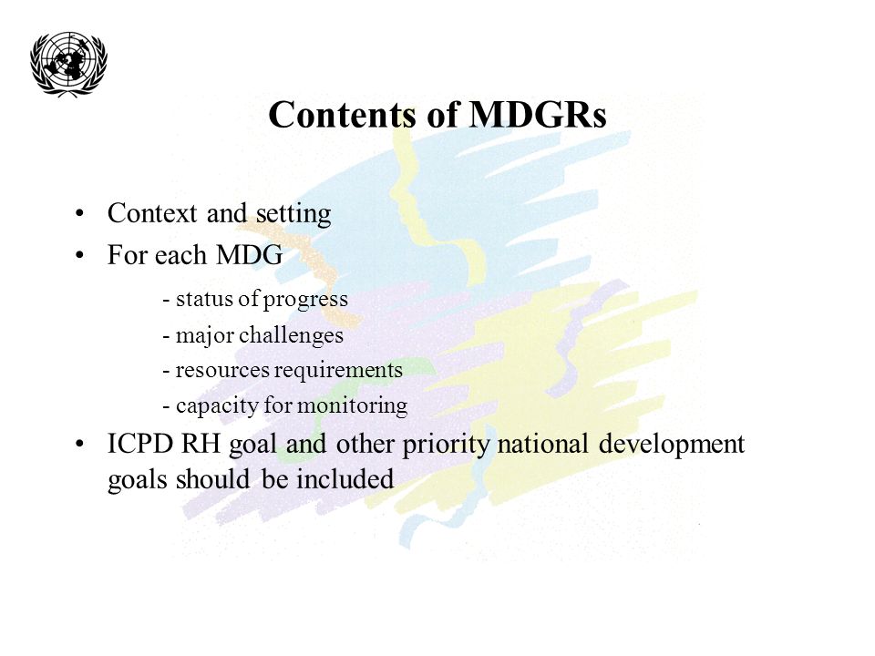 Contents of MDGRs Context and setting For each MDG - status of progress - major challenges - resources requirements - capacity for monitoring ICPD RH goal and other priority national development goals should be included