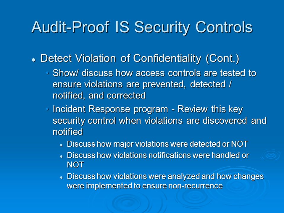Audit-Proof IS Security Controls Detect Violation of Confidentiality (Cont.) Detect Violation of Confidentiality (Cont.) Show/ discuss how access controls are tested to ensure violations are prevented, detected / notified, and correctedShow/ discuss how access controls are tested to ensure violations are prevented, detected / notified, and corrected Incident Response program - Review this key security control when violations are discovered and notifiedIncident Response program - Review this key security control when violations are discovered and notified Discuss how major violations were detected or NOT Discuss how major violations were detected or NOT Discuss how violations notifications were handled or NOT Discuss how violations notifications were handled or NOT Discuss how violations were analyzed and how changes were implemented to ensure non-recurrence Discuss how violations were analyzed and how changes were implemented to ensure non-recurrence