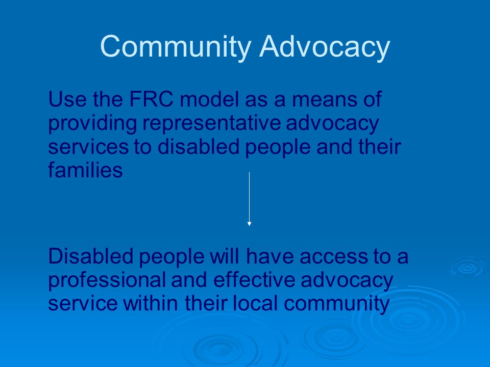 Community Advocacy Use the FRC model as a means of providing representative advocacy services to disabled people and their families Disabled people will have access to a professional and effective advocacy service within their local community