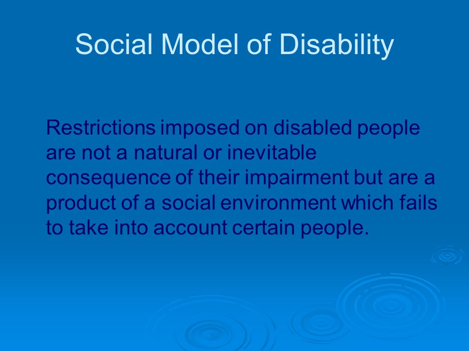 Social Model of Disability Restrictions imposed on disabled people are not a natural or inevitable consequence of their impairment but are a product of a social environment which fails to take into account certain people.