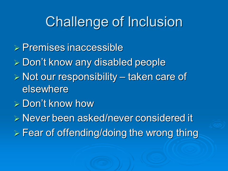 Challenge of Inclusion  Premises inaccessible  Don’t know any disabled people  Not our responsibility – taken care of elsewhere  Don’t know how  Never been asked/never considered it  Fear of offending/doing the wrong thing