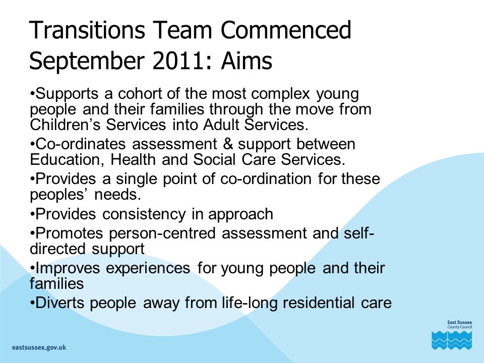 Transitions Team Commenced September 2011: Aims Supports a cohort of the most complex young people and their families through the move from Children’s Services into Adult Services.