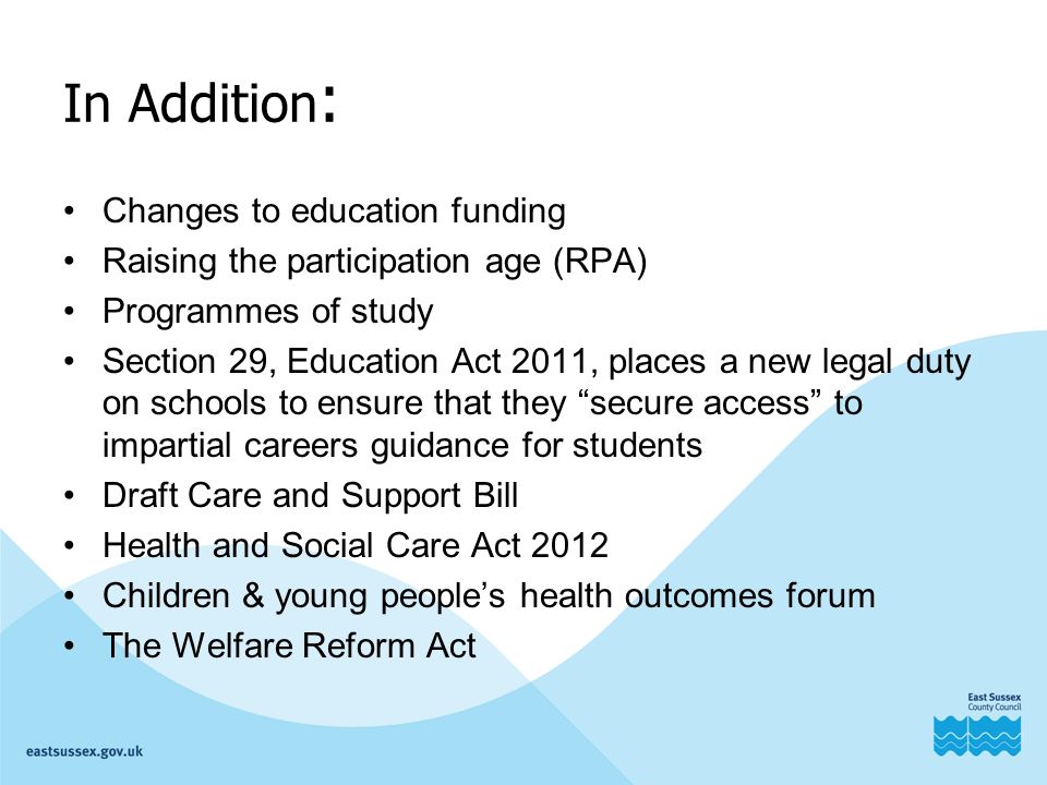 In Addition : Changes to education funding Raising the participation age (RPA) Programmes of study Section 29, Education Act 2011, places a new legal duty on schools to ensure that they secure access to impartial careers guidance for students Draft Care and Support Bill Health and Social Care Act 2012 Children & young people’s health outcomes forum The Welfare Reform Act