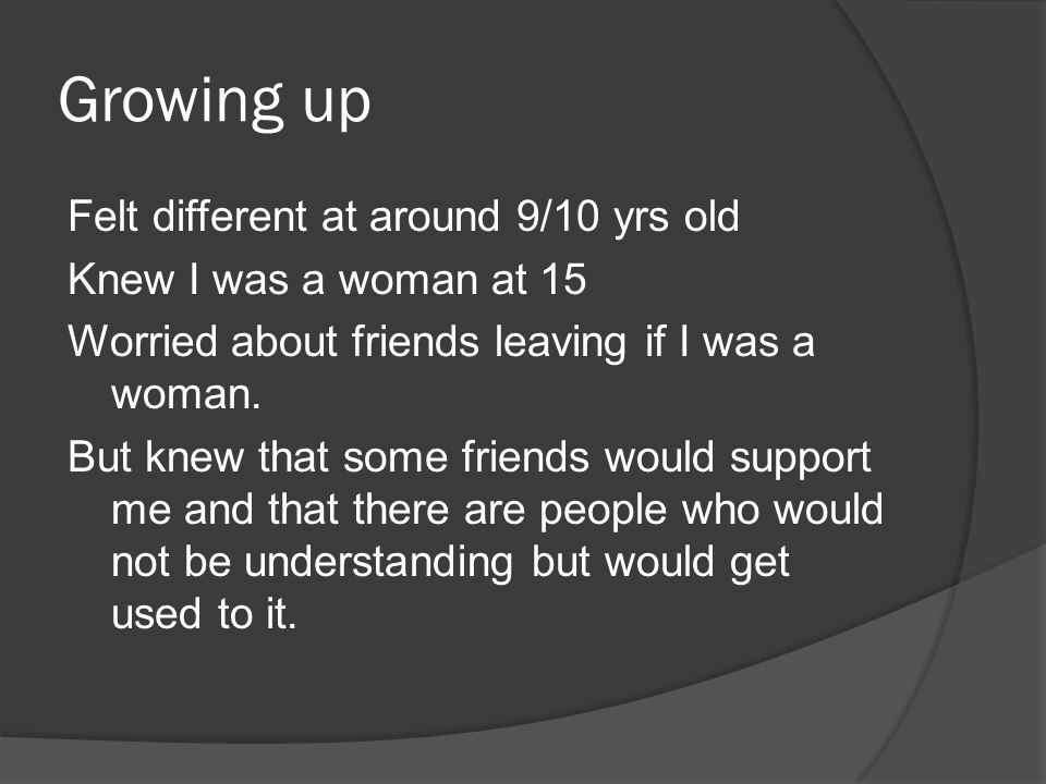 Growing up Felt different at around 9/10 yrs old Knew I was a woman at 15 Worried about friends leaving if I was a woman.
