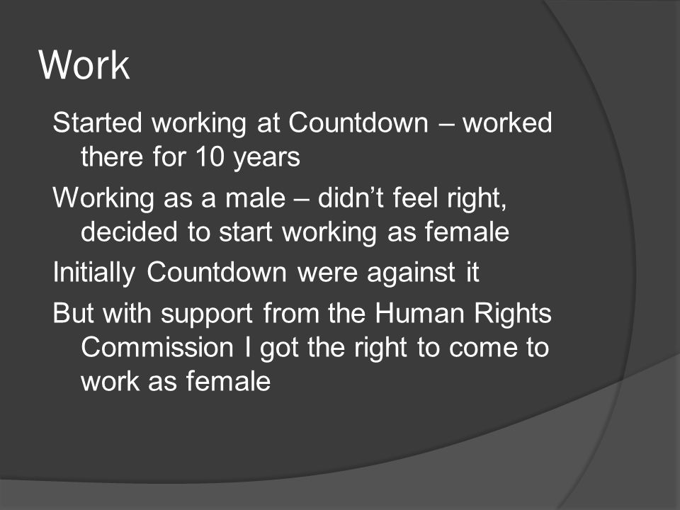 Work Started working at Countdown – worked there for 10 years Working as a male – didn’t feel right, decided to start working as female Initially Countdown were against it But with support from the Human Rights Commission I got the right to come to work as female