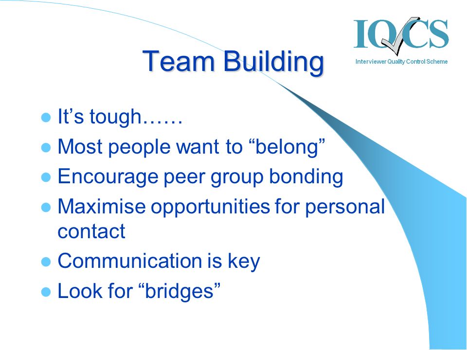 Team Building It’s tough…… Most people want to belong Encourage peer group bonding Maximise opportunities for personal contact Communication is key Look for bridges