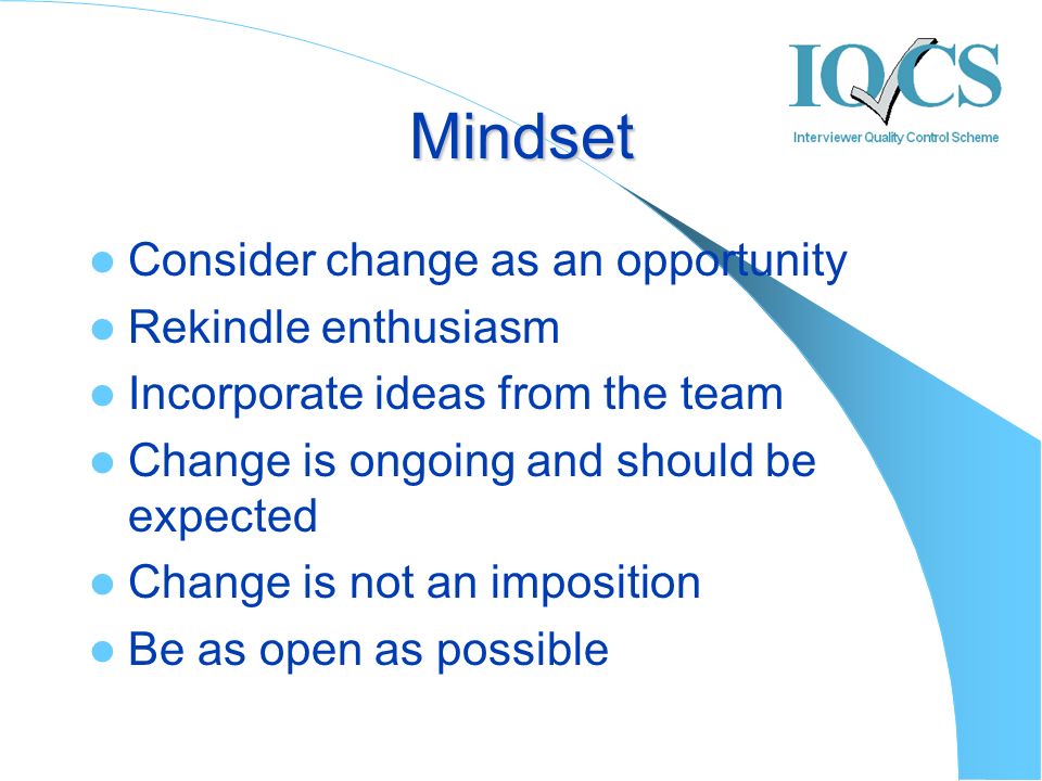Mindset Consider change as an opportunity Rekindle enthusiasm Incorporate ideas from the team Change is ongoing and should be expected Change is not an imposition Be as open as possible