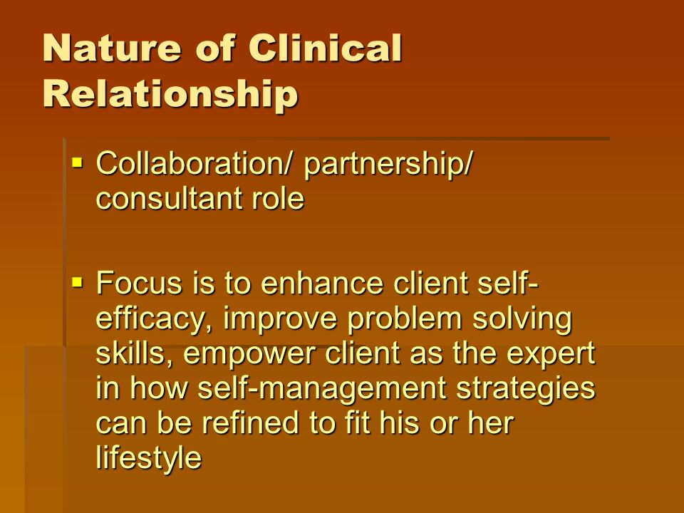 Nature of Clinical Relationship  Collaboration/ partnership/ consultant role  Focus is to enhance client self- efficacy, improve problem solving skills, empower client as the expert in how self-management strategies can be refined to fit his or her lifestyle