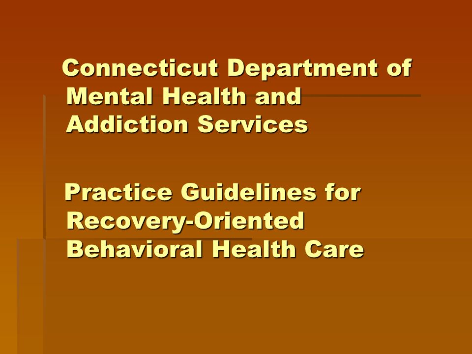 Connecticut Department of Mental Health and Addiction Services Connecticut Department of Mental Health and Addiction Services Practice Guidelines for Recovery-Oriented Behavioral Health Care Practice Guidelines for Recovery-Oriented Behavioral Health Care