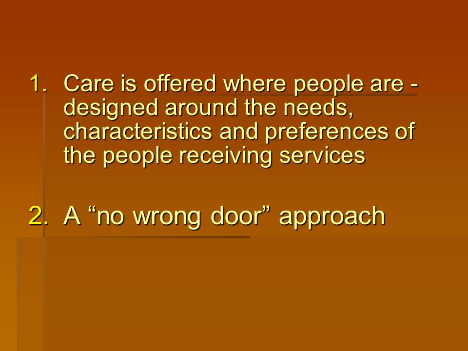 1.Care is offered where people are - designed around the needs, characteristics and preferences of the people receiving services 2.A no wrong door approach