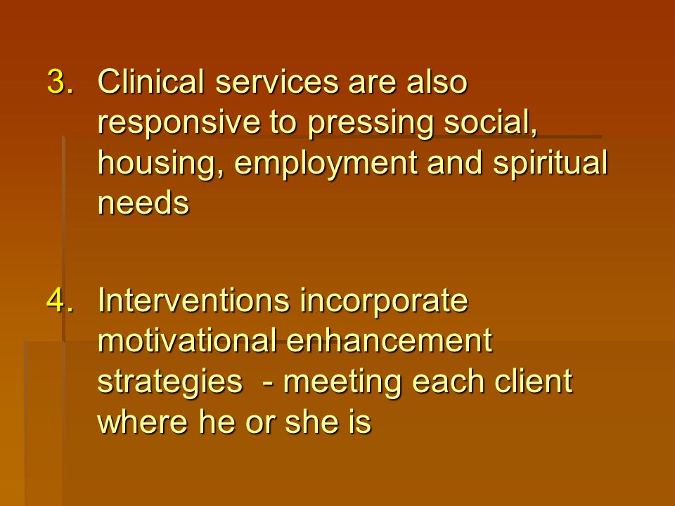 3.Clinical services are also responsive to pressing social, housing, employment and spiritual needs 4.Interventions incorporate motivational enhancement strategies - meeting each client where he or she is