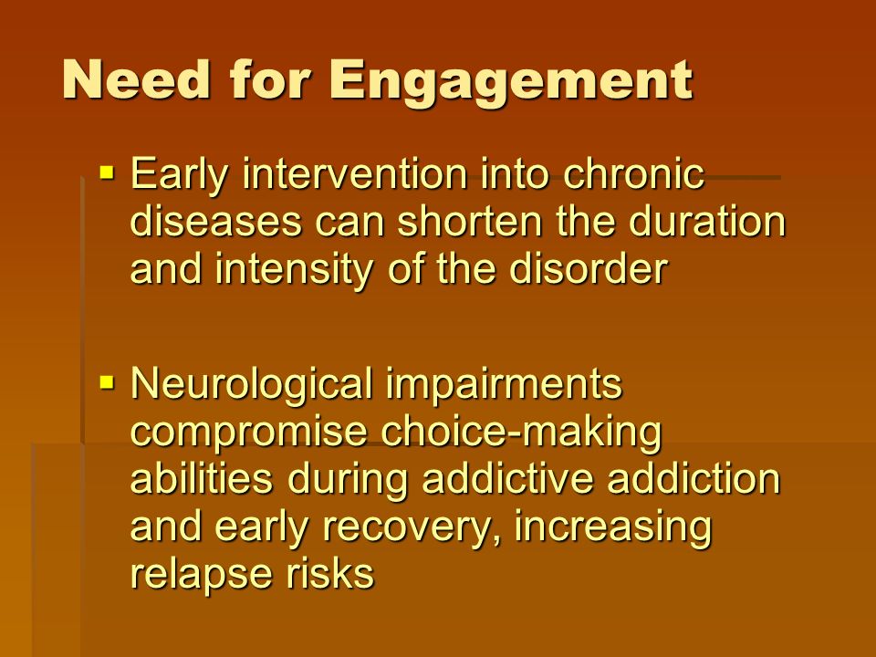 Need for Engagement  Early intervention into chronic diseases can shorten the duration and intensity of the disorder  Neurological impairments compromise choice-making abilities during addictive addiction and early recovery, increasing relapse risks