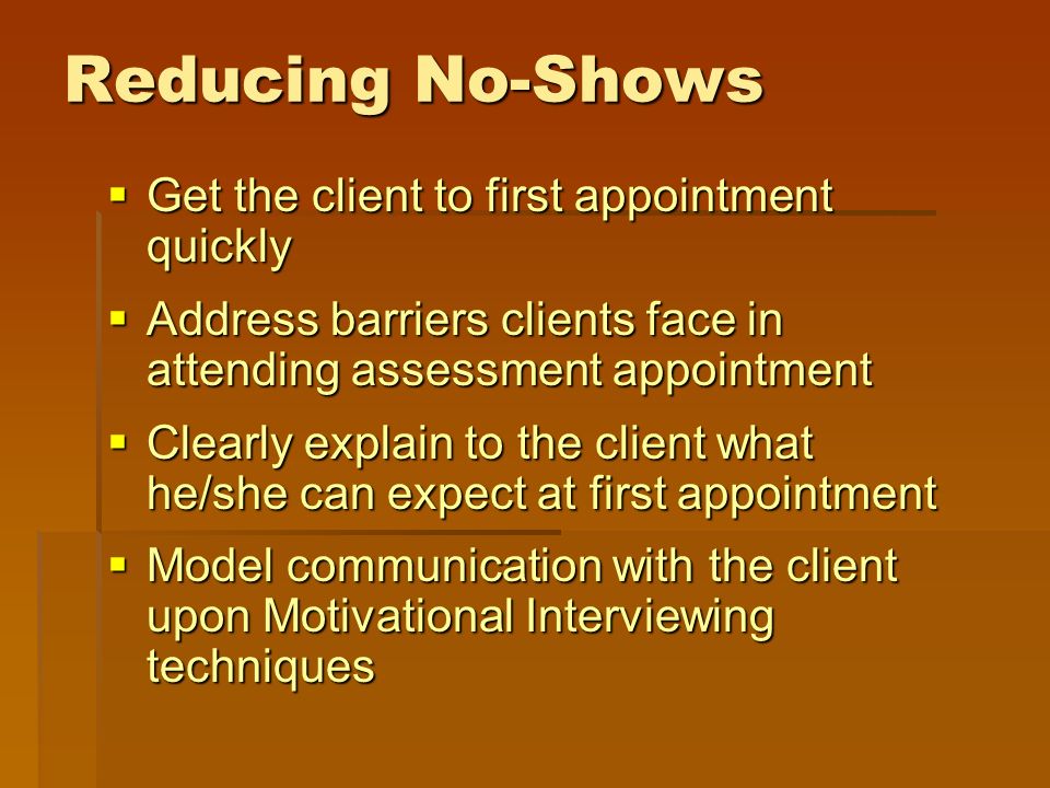  Get the client to first appointment quickly  Address barriers clients face in attending assessment appointment  Clearly explain to the client what he/she can expect at first appointment  Model communication with the client upon Motivational Interviewing techniques Reducing No-Shows