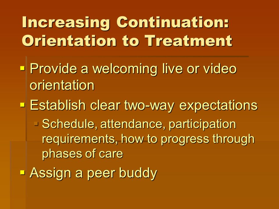 Increasing Continuation: Orientation to Treatment  Provide a welcoming live or video orientation  Establish clear two-way expectations  Schedule, attendance, participation requirements, how to progress through phases of care  Assign a peer buddy