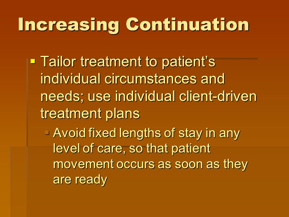 Increasing Continuation  Tailor treatment to patient’s individual circumstances and needs; use individual client-driven treatment plans  Avoid fixed lengths of stay in any level of care, so that patient movement occurs as soon as they are ready