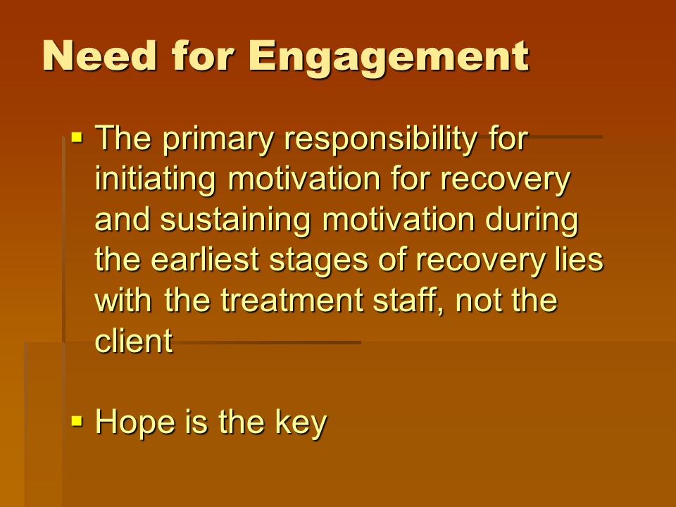Need for Engagement  The primary responsibility for initiating motivation for recovery and sustaining motivation during the earliest stages of recovery lies with the treatment staff, not the client  Hope is the key