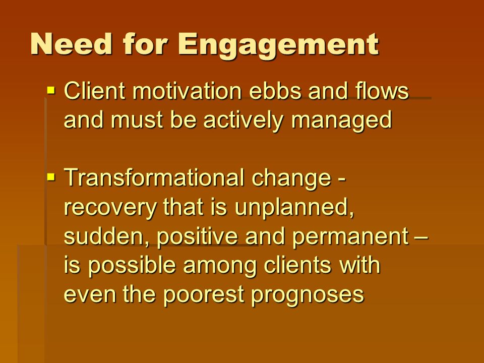 Need for Engagement  Client motivation ebbs and flows and must be actively managed  Transformational change - recovery that is unplanned, sudden, positive and permanent – is possible among clients with even the poorest prognoses