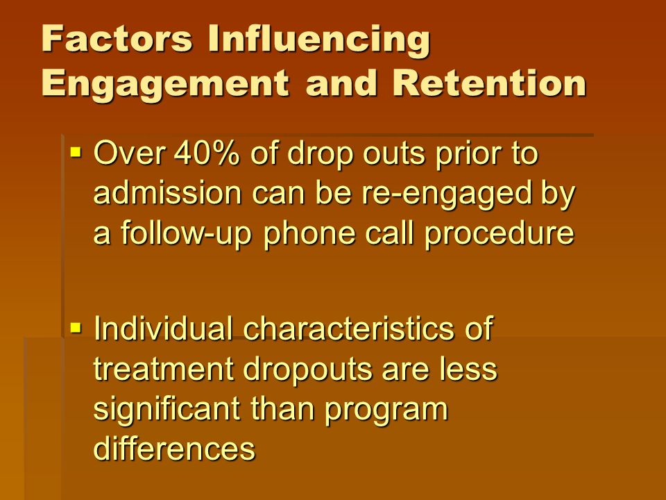 Factors Influencing Engagement and Retention  Over 40% of drop outs prior to admission can be re-engaged by a follow-up phone call procedure  Individual characteristics of treatment dropouts are less significant than program differences