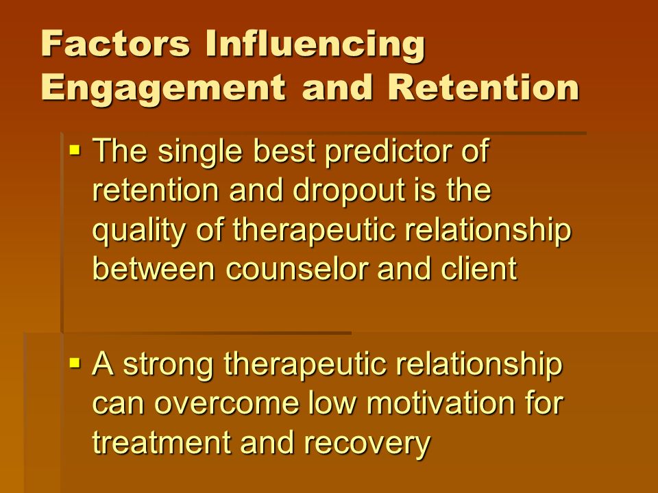 Factors Influencing Engagement and Retention  The single best predictor of retention and dropout is the quality of therapeutic relationship between counselor and client  A strong therapeutic relationship can overcome low motivation for treatment and recovery
