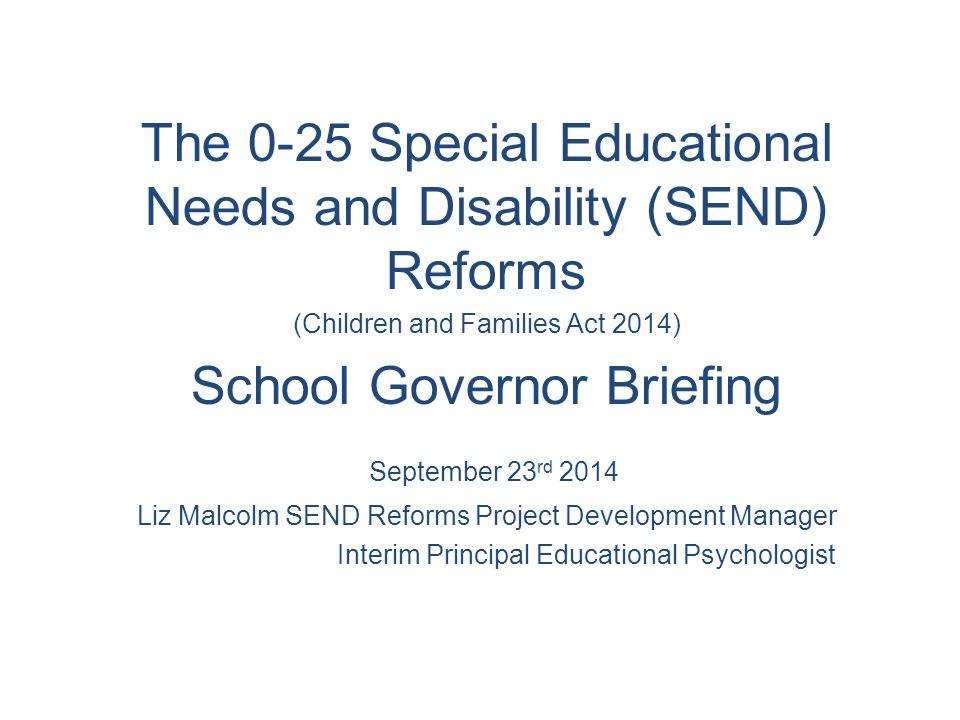 The 0-25 Special Educational Needs and Disability (SEND) Reforms (Children and Families Act 2014) School Governor Briefing September 23 rd 2014 Liz Malcolm SEND Reforms Project Development Manager Interim Principal Educational Psychologist