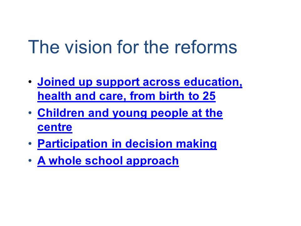 The vision for the reforms Joined up support across education, health and care, from birth to 25Joined up support across education, health and care, from birth to 25 Children and young people at the centreChildren and young people at the centre Participation in decision making A whole school approach