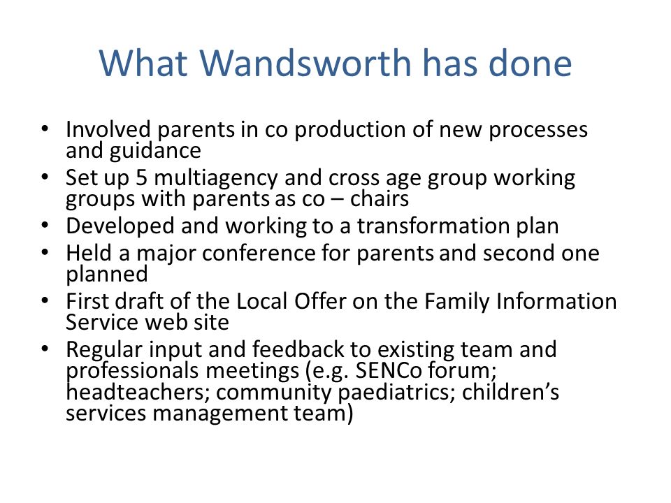 What Wandsworth has done Involved parents in co production of new processes and guidance Set up 5 multiagency and cross age group working groups with parents as co – chairs Developed and working to a transformation plan Held a major conference for parents and second one planned First draft of the Local Offer on the Family Information Service web site Regular input and feedback to existing team and professionals meetings (e.g.