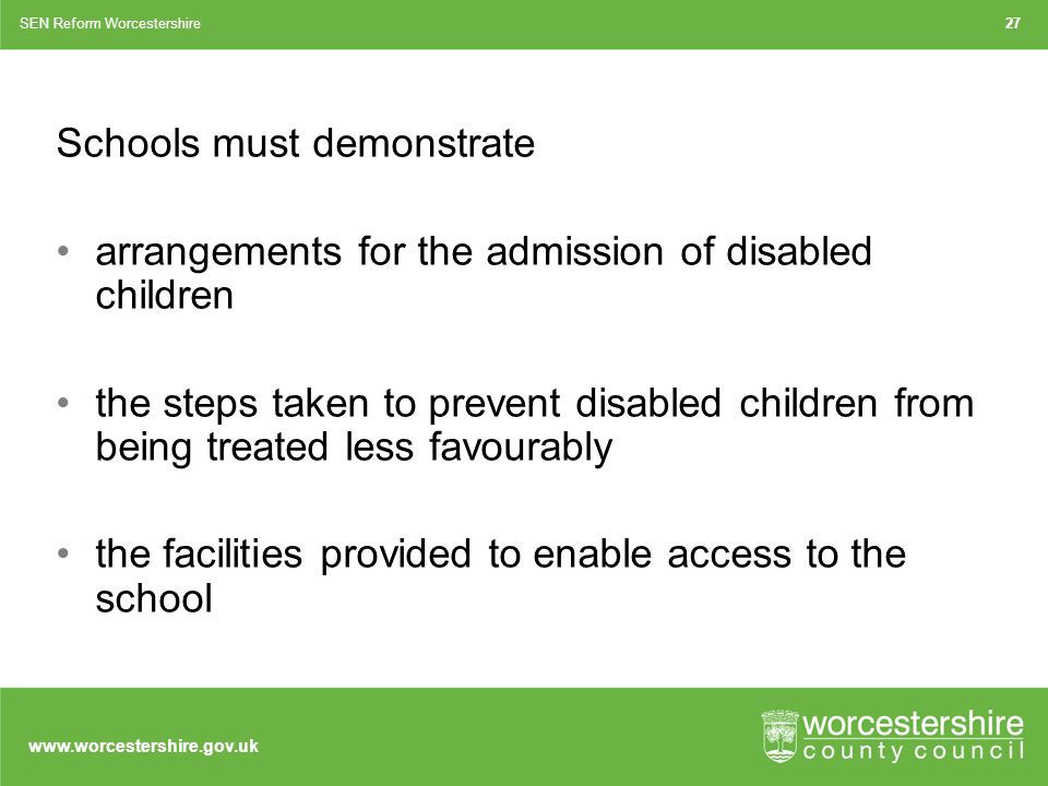 Schools must demonstrate arrangements for the admission of disabled children the steps taken to prevent disabled children from being treated less favourably the facilities provided to enable access to the school SEN Reform Worcestershire27