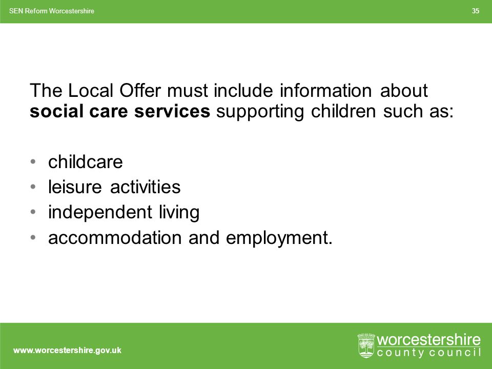 The Local Offer must include information about social care services supporting children such as: childcare leisure activities independent living accommodation and employment.