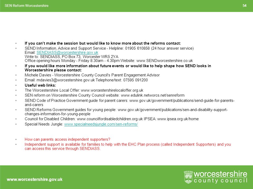 If you can t make the session but would like to know more about the reforms contact: SEND Information, Advice and Support Service - Helpline: (24 hour answer service)   Write to: SENDIASS, PO Box 73, Worcester WR5 2YA Office opening hours Monday - Friday 8.30am pm Website: If you would like more information about future events or would like to help shape how SEND looks in Worcestershire please contact: Michele Davies - Worcestershire County Council s Parent Engagement Advisor   Telephone/text: Useful web links: The Worcestershire Local Offer:   SEN reform on Worcestershire County Council website:   SEND Code of Practice Government guide for parent carers:   and-carers SEND Reforms Government guides for young people:   changes-information-for-young-people Council for Disabled Children:   IPSEA:   Special Needs Jungle:   How can parents access independent supporters.