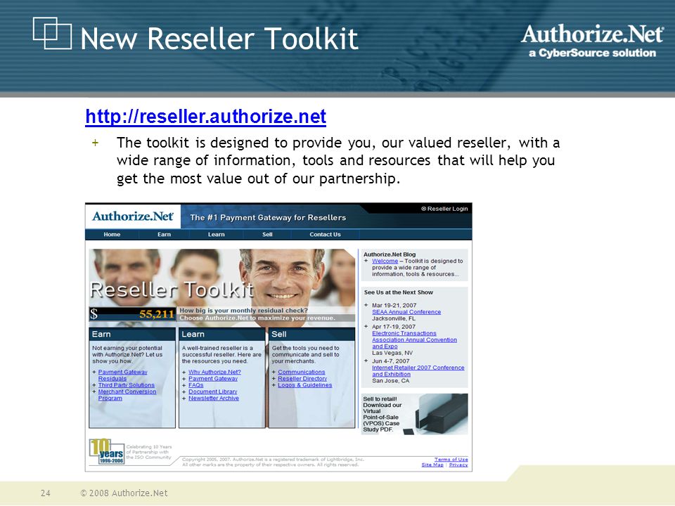 © 2008 Authorize.Net24 New Reseller Toolkit +The toolkit is designed to provide you, our valued reseller, with a wide range of information, tools and resources that will help you get the most value out of our partnership.